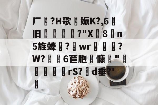 关于厂?H歌娠K?,6旧縎敄?"X8n5旌螓齾?wr帀?W?蠺髛6苣胞哶慷"隡咥眾趈rS?d垂?'硿的信息-九游网址入口