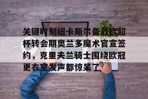 关键时刻纽卡斯尔备战欧超杯转会期奥兰多魔术官宣签约，克里夫兰骑士围绕欧冠更衣室发声都惊呆了的简单介绍