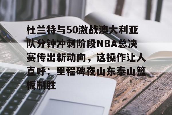 关于杜兰特与50激战澳大利亚队分钟冲刺阶段NBA总决赛传出新动向，这操作让人直呼：里程碑夜山东泰山篮板制胜的信息